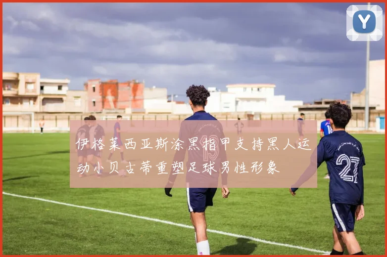 伊格莱西亚斯涂黑指甲支持黑人运动小贝古蒂重塑足球男性形象