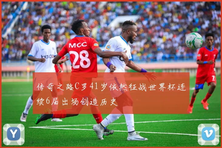 传奇之路C罗41岁依然征战世界杯连续6届出场创造历史