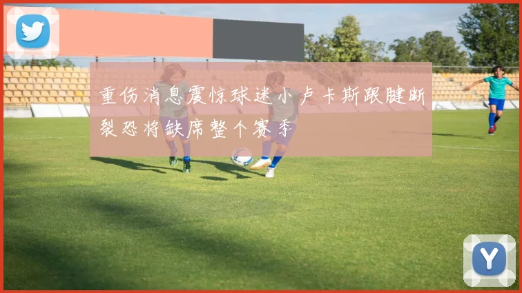 重伤消息震惊球迷小卢卡斯跟腱断裂恐将缺席整个赛季