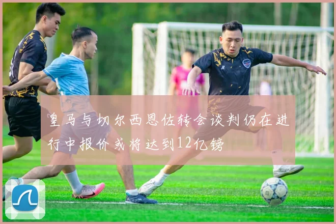 皇马与切尔西恩佐转会谈判仍在进行中报价或将达到12亿镑
