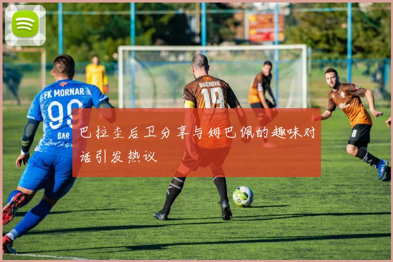 巴拉圭后卫分享与姆巴佩的趣味对话引发热议