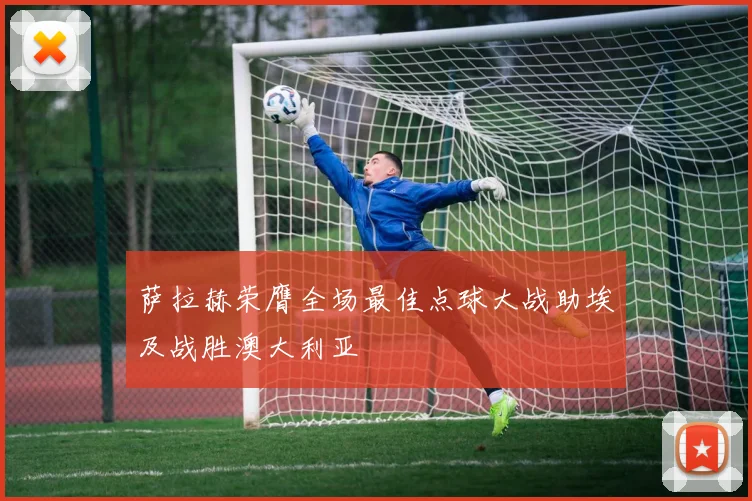 萨拉赫荣膺全场最佳点球大战助埃及战胜澳大利亚