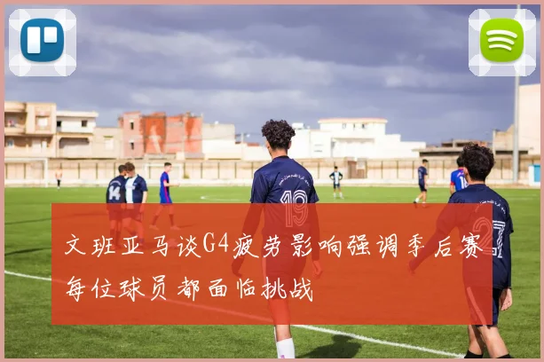 文班亚马谈G4疲劳影响强调季后赛每位球员都面临挑战
