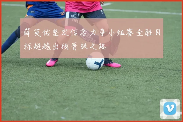 薛英佑坚定信念力争小组赛全胜目标超越出线晋级之路