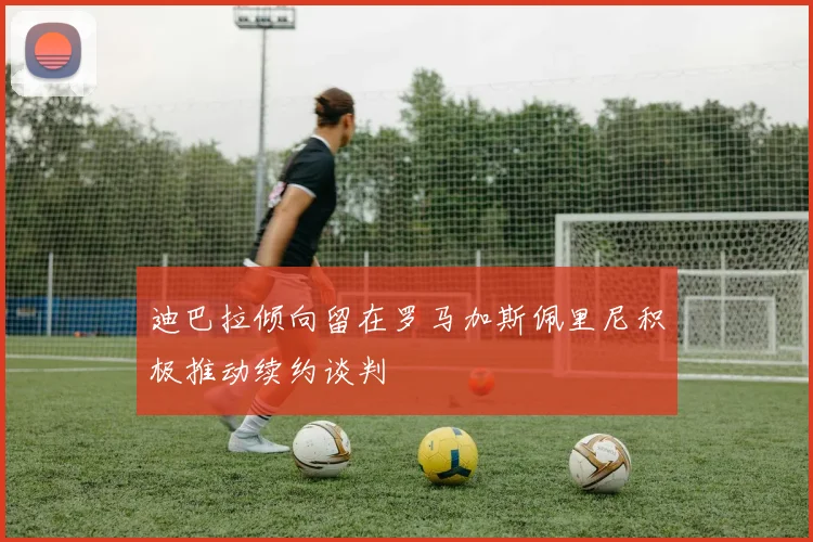 迪巴拉倾向留在罗马加斯佩里尼积极推动续约谈判