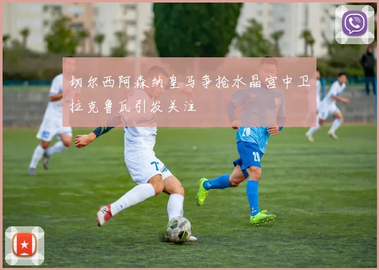 切尔西阿森纳皇马争抢水晶宫中卫拉克鲁瓦引发关注