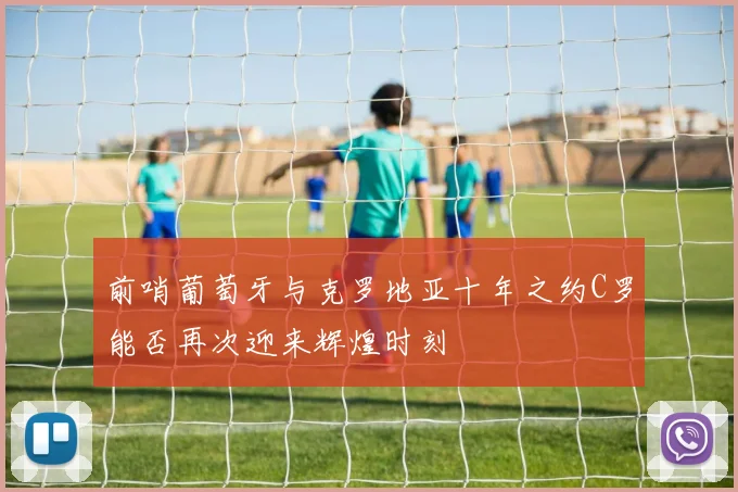 前哨葡萄牙与克罗地亚十年之约C罗能否再次迎来辉煌时刻