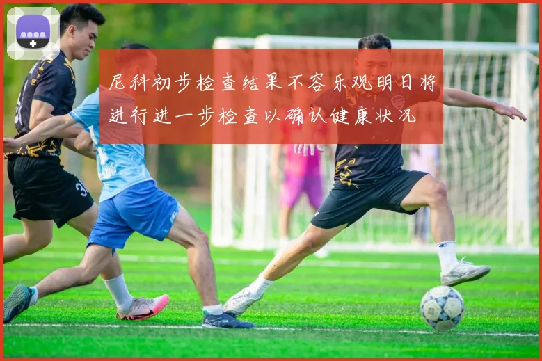 尼科初步检查结果不容乐观明日将进行进一步检查以确认健康状况