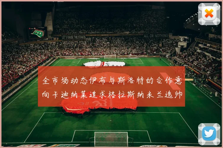 全市场动态伊布与斯洛特的合作意向卡迪纳莱追求格拉斯纳米兰选帅困境加剧