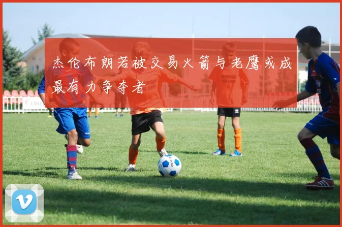 杰伦布朗若被交易火箭与老鹰或成最有力争夺者