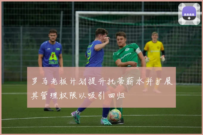 罗马老板计划提升托蒂薪水并扩展其管理权限以吸引回归