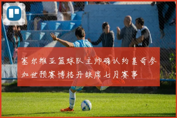 塞尔维亚篮球队主帅确认约基奇参加世预赛博格丹缺席七月赛事