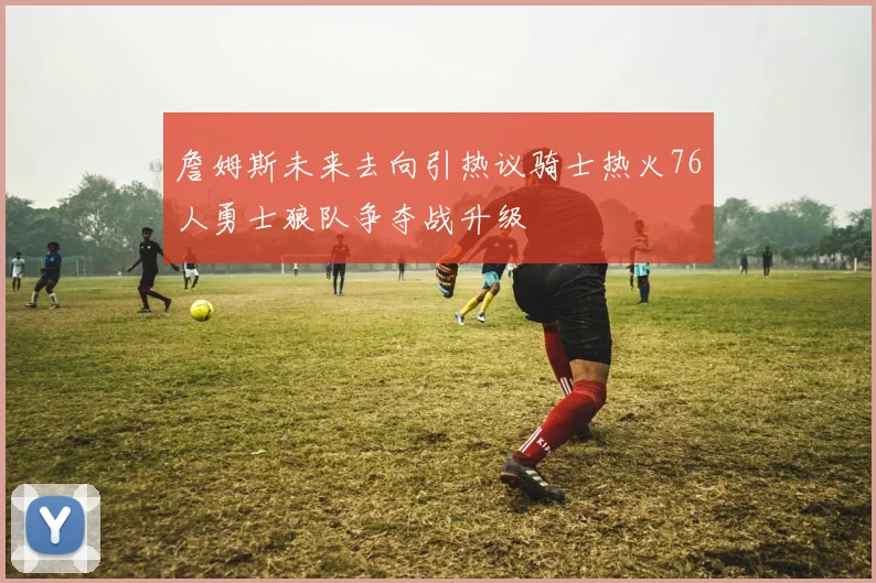 詹姆斯未来去向引热议骑士热火76人勇士狼队争夺战升级