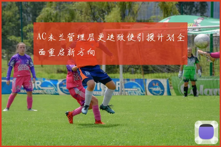 AC米兰管理层更迭致使引援计划全面重启新方向