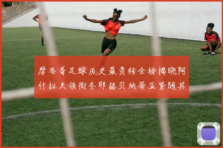摩洛哥足球历史最贵转会榜揭晓阿什拉夫领衔齐耶赫贝纳蒂亚紧随其后