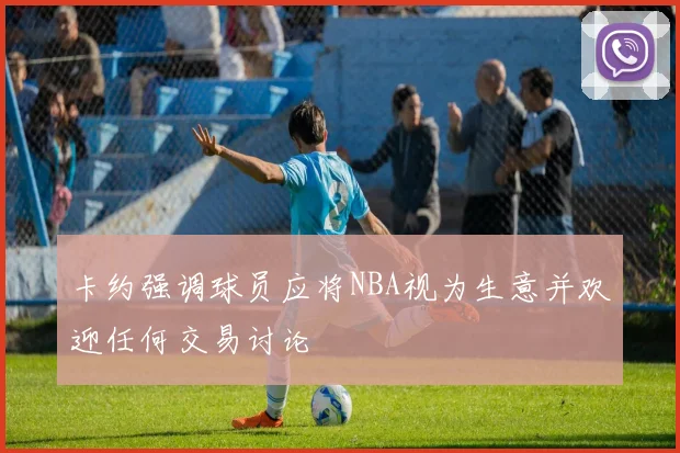 卡约强调球员应将NBA视为生意并欢迎任何交易讨论