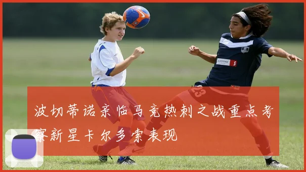 波切蒂诺亲临马竞热刺之战重点考察新星卡尔多索表现