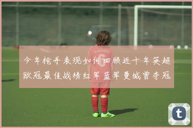 今年枪手表现如何回顾近十年英超欧冠最佳战绩红军蓝军曼城曾夺冠