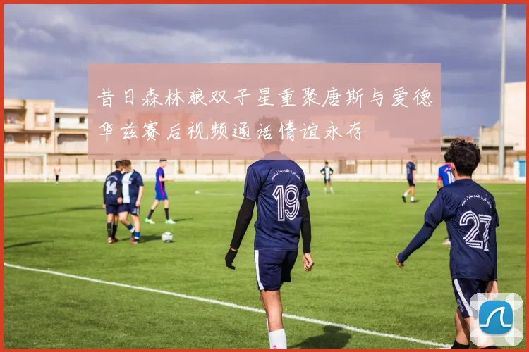 昔日森林狼双子星重聚唐斯与爱德华兹赛后视频通话情谊永存
