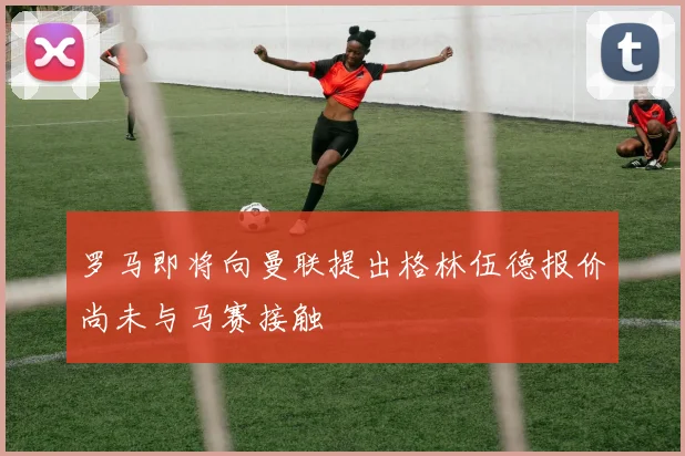 罗马即将向曼联提出格林伍德报价尚未与马赛接触