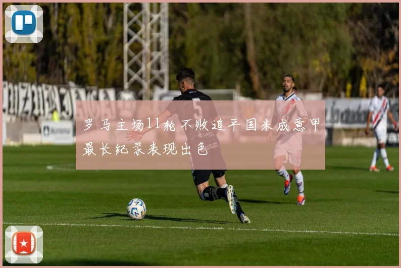 罗马主场11轮不败追平国米成意甲最长纪录表现出色