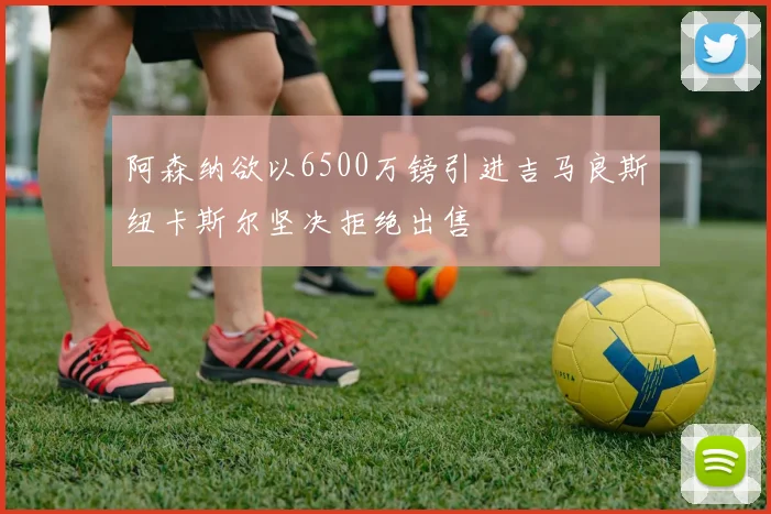 阿森纳欲以6500万镑引进吉马良斯纽卡斯尔坚决拒绝出售