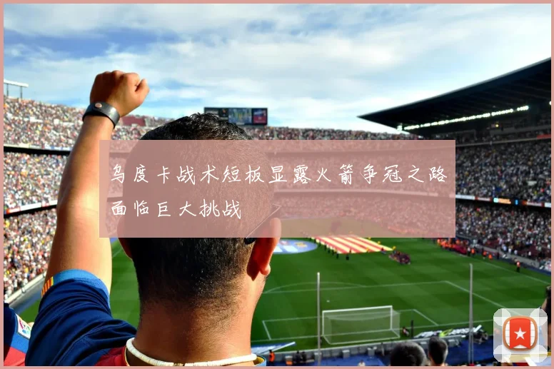 乌度卡战术短板显露火箭争冠之路面临巨大挑战