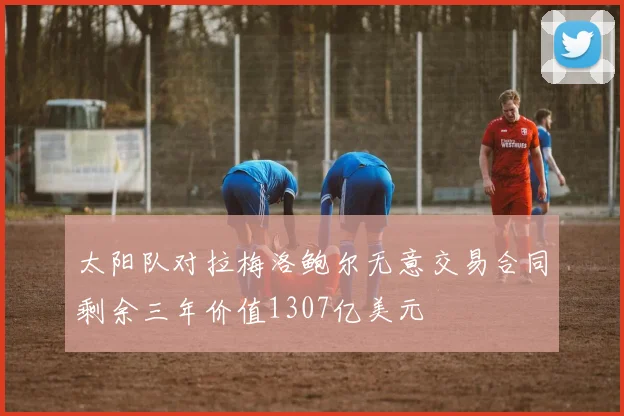 太阳队对拉梅洛鲍尔无意交易合同剩余三年价值1307亿美元