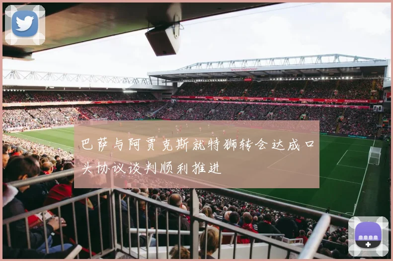 巴萨与阿贾克斯就特狮转会达成口头协议谈判顺利推进