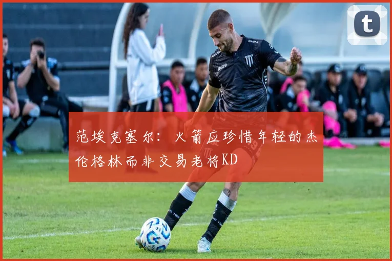 范埃克塞尔：火箭应珍惜年轻的杰伦格林而非交易老将KD