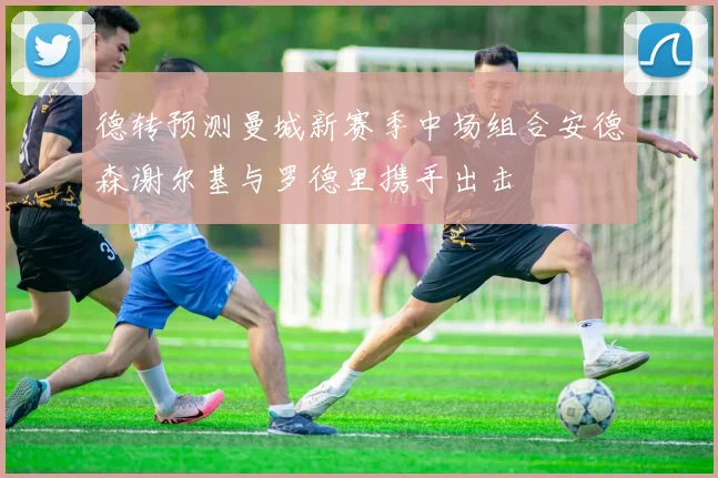 德转预测曼城新赛季中场组合安德森谢尔基与罗德里携手出击