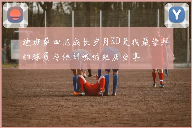迪班萨回忆成长岁月KD是我最崇拜的球员与他训练的经历分享